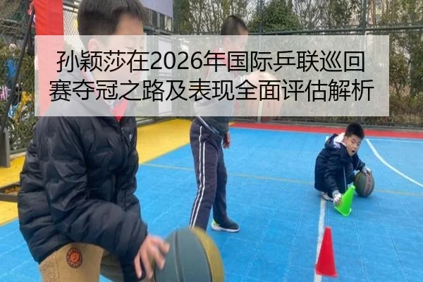 孙颖莎在2026年国际乒联巡回赛夺冠之路及表现全面评估解析（JINSHA）